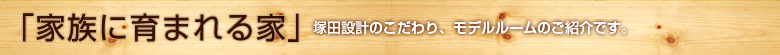「家族に育まれる家」塚田設計のこだわり、モデルルームのご紹介です。